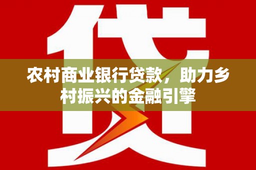 红星农村商业银行贷款，助力乡村振兴的金融引擎